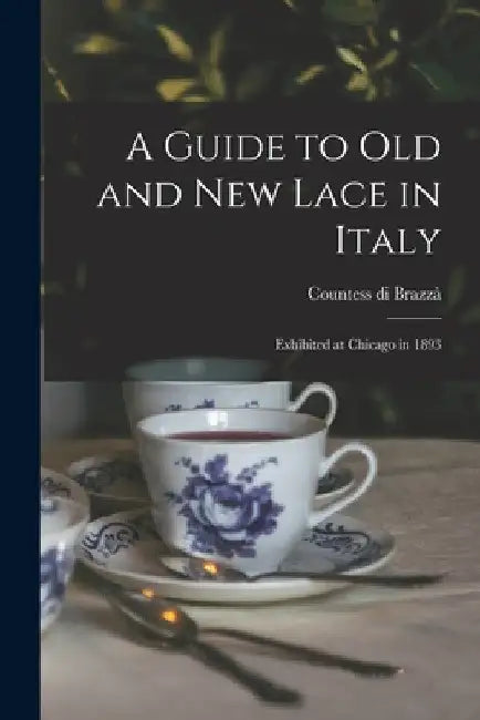 A Guide to Old and New Lace in Italy: Exhibited at Chicago in 1893 by Countess Di 1862- Brazzà