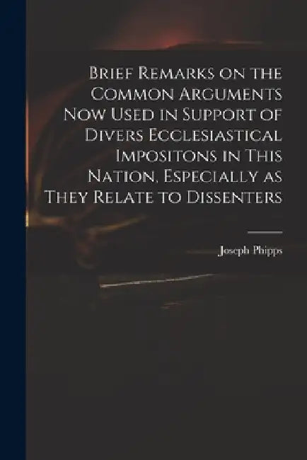 Brief Remarks on the Common Arguments Now Used in Support of Divers Ecclesiastical Impositons in This Nation, Especially as They Relate to Dissenters by Joseph 1708-1787 Phipps