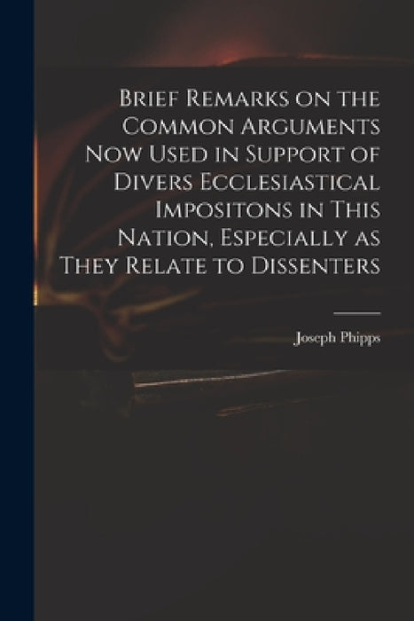 Brief Remarks on the Common Arguments Now Used in Support of Divers Ecclesiastical Impositons in This Nation, Especially as They Relate to Dissenters by Joseph 1708-1787 Phipps