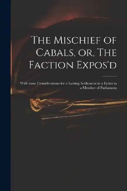 The Mischief of Cabals, or, The Faction Expos'd: With Some Considerations for a Lasting Settlement in a Letter to a Member of Parliament by Anonymous
