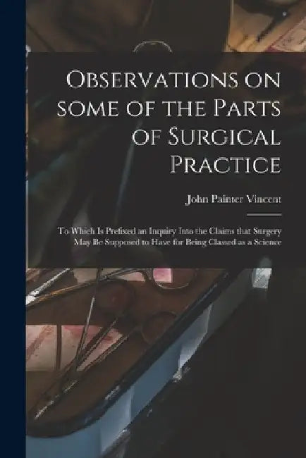 Observations on Some of the Parts of Surgical Practice: to Which is Prefixed an Inquiry Into the Claims That Surgery May Be Supposed to Have for Being by John Painter Vincent