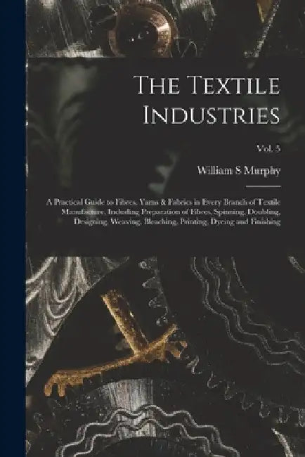 The Textile Industries: a Practical Guide to Fibres, Yarns & Fabrics in Every Branch of Textile Manufacture, Including Preparation of Fibres, by William S. Murphy