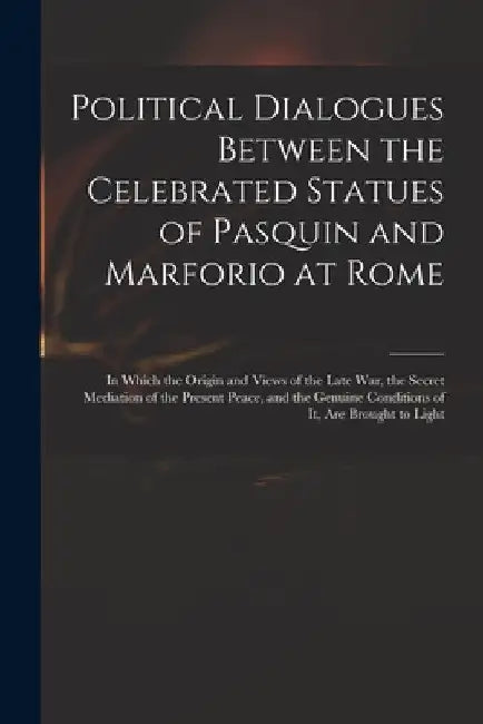 Political Dialogues Between the Celebrated Statues of Pasquin and Marforio at Rome: in Which the Origin and Views of the Late War, the Secret Mediatio by Anonymous