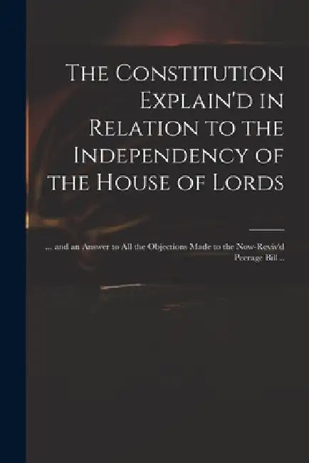 The Constitution Explain'd in Relation to the Independency of the House of Lords: ... and an Answer to All the Objections Made to the Now-reviv'd Peer by Anonymous