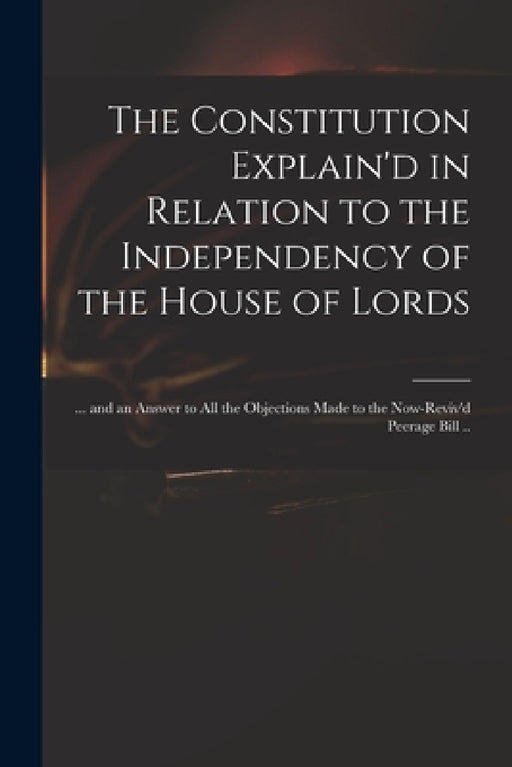 The Constitution Explain'd in Relation to the Independency of the House of Lords: ... and an Answer to All the Objections Made to the Now-reviv'd Peer by Anonymous