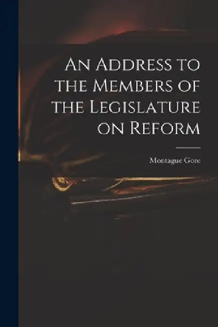 An Address to the Members of the Legislature on Reform by Montague 1800-1864 Gore