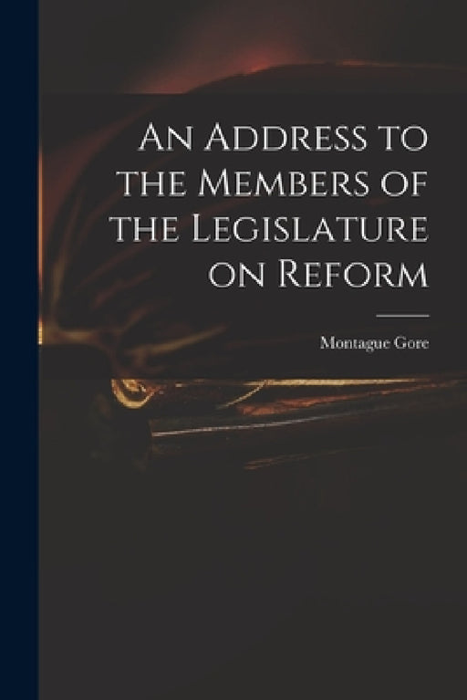 An Address to the Members of the Legislature on Reform by Montague 1800-1864 Gore
