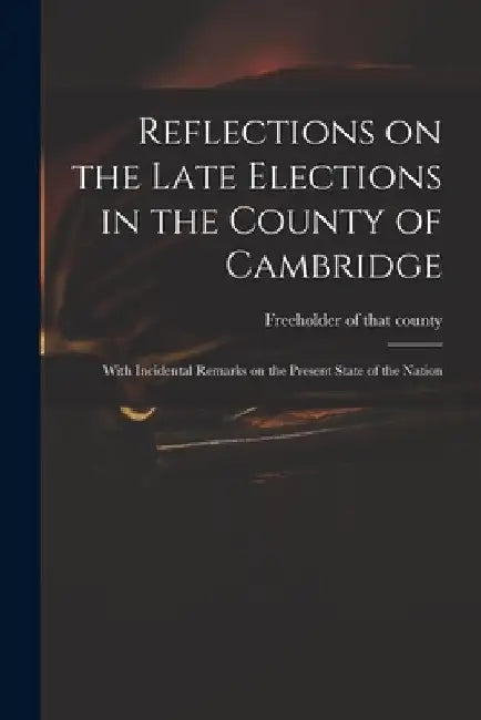 Reflections on the Late Elections in the County of Cambridge: With Incidental Remarks on the Present State of the Nation by Freeholder of That County (Cambridges