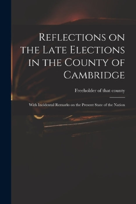 Reflections on the Late Elections in the County of Cambridge: With Incidental Remarks on the Present State of the Nation by Freeholder of That County (Cambridges