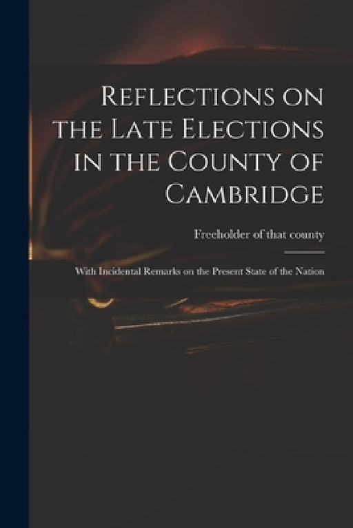 Reflections on the Late Elections in the County of Cambridge: With Incidental Remarks on the Present State of the Nation by Freeholder of That County (Cambridges