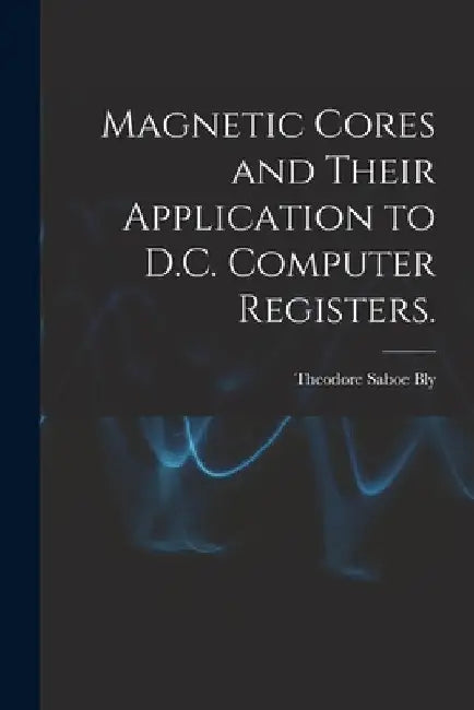 Magnetic Cores and Their Application to D.C. Computer Registers. by Theodore Saboe Bly