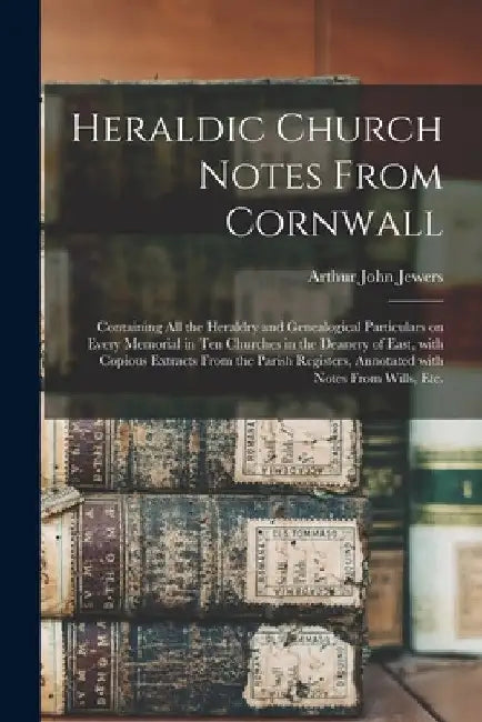 Heraldic Church Notes From Cornwall: Containing All the Heraldry and Genealogical Particulars on Every Memorial in Ten Churches in the Deanery of East by Arthur John 1848- Jewers