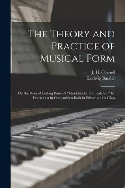 The Theory and Practice of Musical Form: on the Basis of Ludwig Bussler's "Musikalische Formenlehre," for Instruction in Composition Both in Private a by J. H. (John Henry) 1828-1894 Cornell