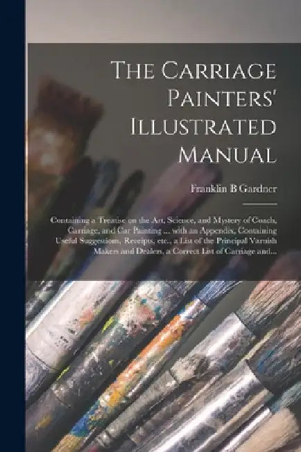 The Carriage Painters' Illustrated Manual: Containing a Treatise on the Art, Science, and Mystery of Coach, Carriage, and Car Painting ... With an App by Franklin B. Gardner