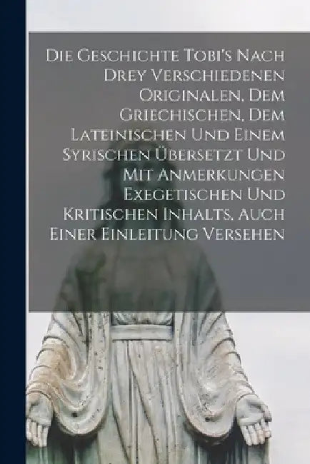 Die Geschichte Tobi's Nach Drey Verschiedenen Originalen, Dem Griechischen, Dem Lateinischen Und Einem Syrischen Übersetzt Und Mit Anmerkungen Exegeti by Anonymous