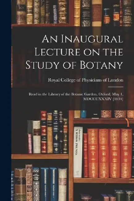 An Inaugural Lecture on the Study of Botany: Read in the Library of the Botanic Garden, Oxford, May 1, MDCCCXXXIV [1834] by Royal College of Physicians of London
