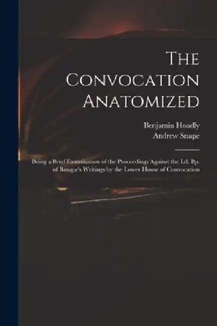 The Convocation Anatomized: Being a Brief Examination of the Proceedings Against the Ld. Bp. of Bangor's Writings by the Lower House of Convocatio by Benjamin 1676-1761 Hoadly