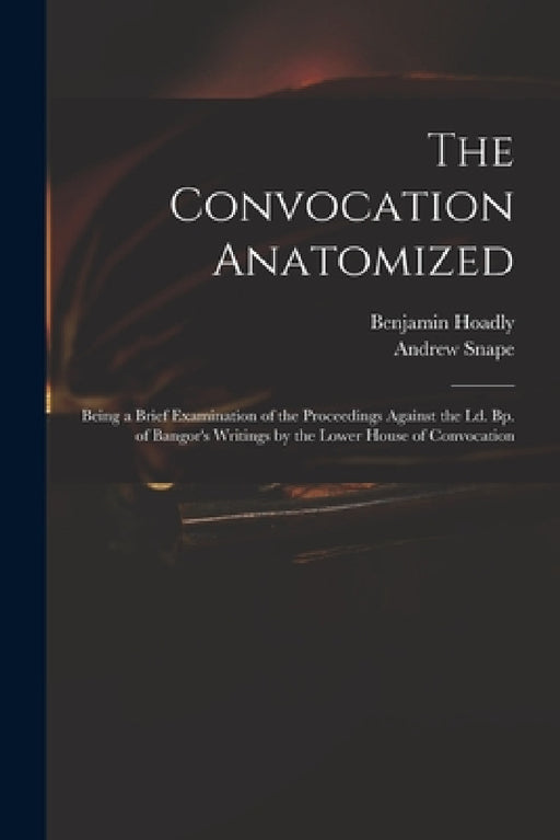 The Convocation Anatomized: Being a Brief Examination of the Proceedings Against the Ld. Bp. of Bangor's Writings by the Lower House of Convocatio by Benjamin 1676-1761 Hoadly, Andrew 1675-1742 Snape