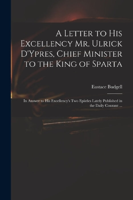 A Letter to His Excellency Mr. Ulrick D'Ypres, Chief Minister to the King of Sparta: in Answer to His Excellency's Two Epistles Lately Published in th by Eustace 1686-1737 Budgell