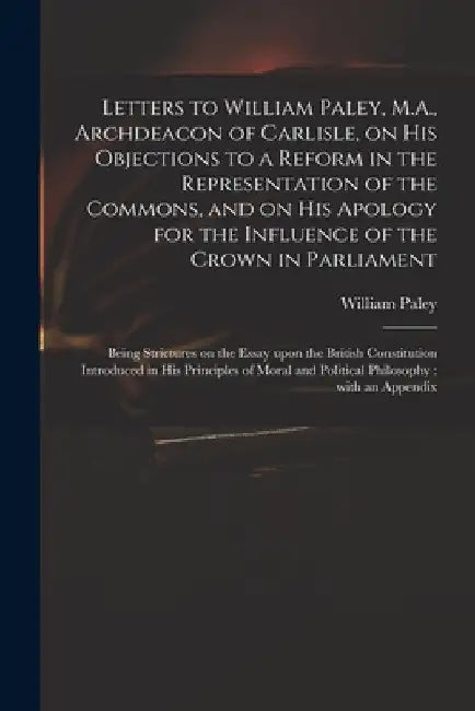 Letters to William Paley, M.A., Archdeacon of Carlisle, on His Objections to a Reform in the Representation of the Commons, and on His Apology for the by William 1743-1805 Principles Paley
