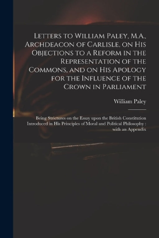 Letters to William Paley, M.A., Archdeacon of Carlisle, on His Objections to a Reform in the Representation of the Commons, and on His Apology for the by William 1743-1805 Principles Paley