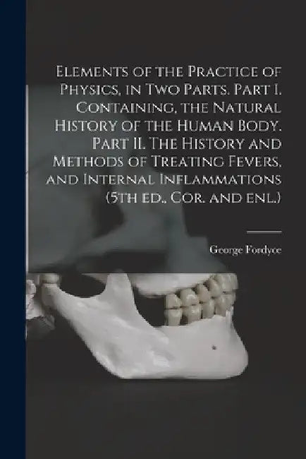 Elements of the Practice of Physics, in Two Parts. Part I. Containing, the Natural History of the Human Body. Part II. The History and Methods of Trea by George 1736-1802 Fordyce