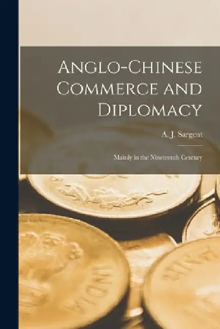Anglo-Chinese Commerce and Diplomacy: Mainly in the Nineteenth Century by A. J. (Arthur John) 1871-1947 Sargent