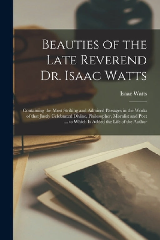 Beauties of the Late Reverend Dr. Isaac Watts: Containing the Most Striking and Admired Passages in the Works of That Justly Celebrated Divine, Philos by Isaac 1674-1748 Watts
