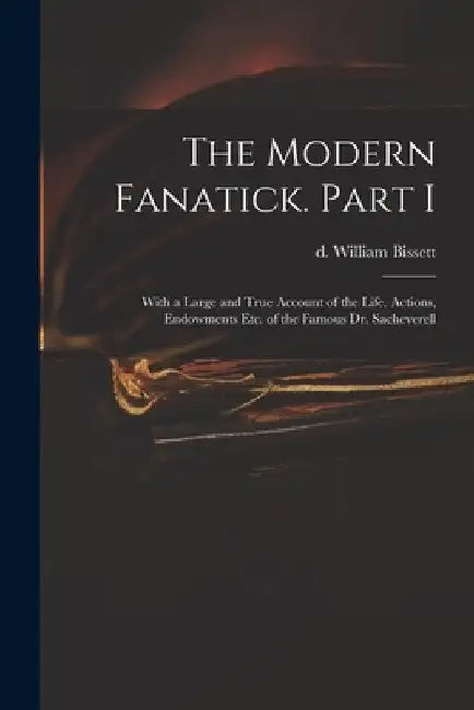 The Modern Fanatick. Part I: With a Large and True Account of the Life, Actions, Endowments Etc. of the Famous Dr. Sacheverell by William D. 1747 Bissett