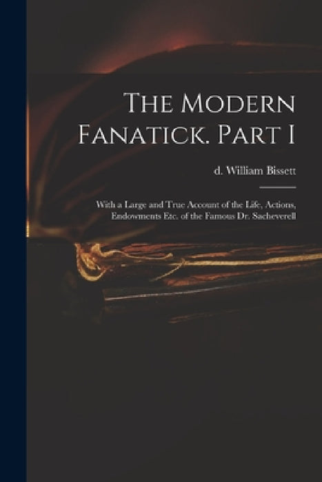 The Modern Fanatick. Part I: With a Large and True Account of the Life, Actions, Endowments Etc. of the Famous Dr. Sacheverell by William D. 1747 Bissett