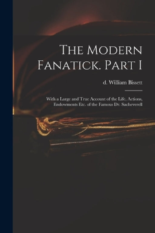 The Modern Fanatick. Part I: With a Large and True Account of the Life, Actions, Endowments Etc. of the Famous Dr. Sacheverell by William D. 1747 Bissett