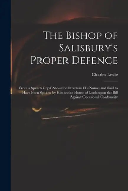 The Bishop of Salisbury's Proper Defence: From a Speech Cry'd About the Streets in His Name, and Said to Have Been Spoken by Him in the House of Lords by Charles 1650-1722 Leslie