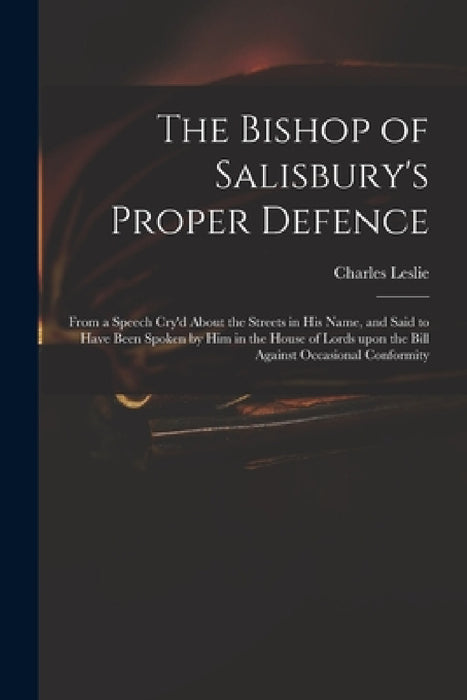 The Bishop of Salisbury's Proper Defence: From a Speech Cry'd About the Streets in His Name, and Said to Have Been Spoken by Him in the House of Lords by Charles 1650-1722 Leslie
