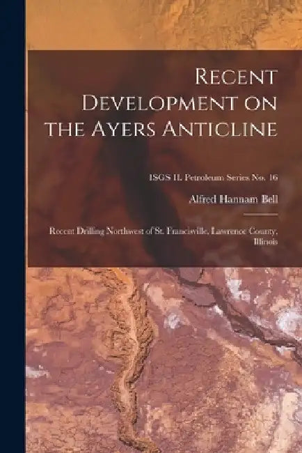 Recent Development on the Ayers Anticline: Recent Drilling Northwest of St. Francisville, Lawrence County, Illinois; ISGS IL Petroleum Series No. 16 by Alfred Hannam 1895- Bell