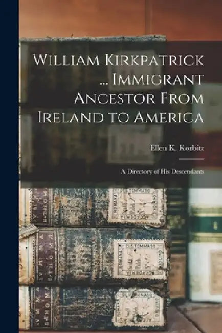 William Kirkpatrick ... Immigrant Ancestor From Ireland to America: a Directory of His Descendants by Ellen K. (Ellen Kirkpatrick) Korbitz
