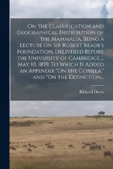 On the Classification and Geographical Distribution of the Mammalia, Being a Lecture on Sir Robert Reade's Foundation, Delivered Before the University by Richard 1804-1892 Owen
