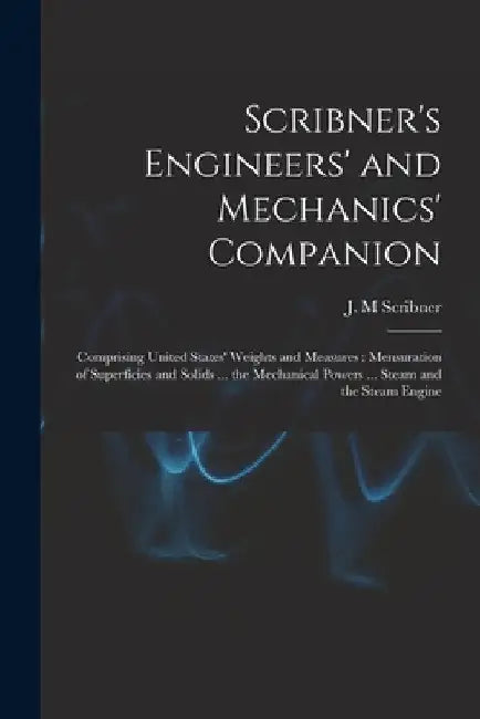 Scribner's Engineers' and Mechanics' Companion: Comprising United States' Weights and Measures: Mensuration of Superficies and Solids ... the Mechanic by J. M. Scribner