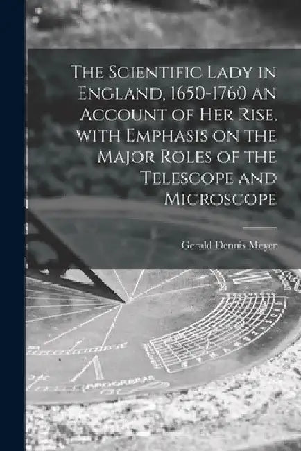 The Scientific Lady in England, 1650-1760 an Account of Her Rise, With Emphasis on the Major Roles of the Telescope and Microscope by Gerald Dennis Meyer