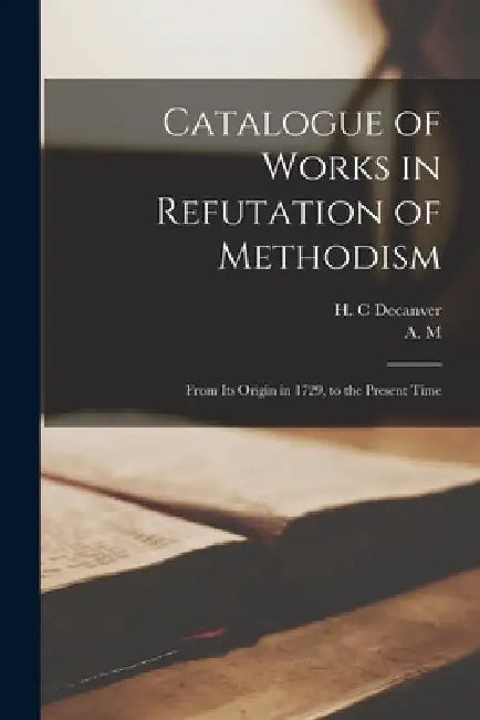 Catalogue of Works in Refutation of Methodism [microform]: From Its Origin in 1729, to the Present Time by H. C. Decanver