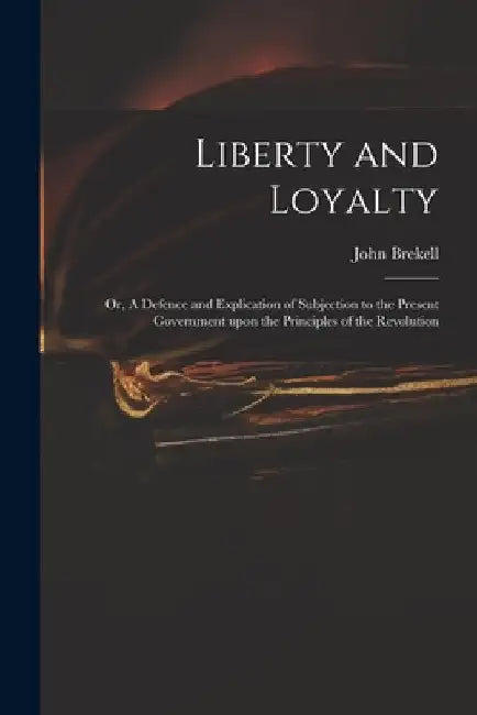 Liberty and Loyalty: or, A Defence and Explication of Subjection to the Present Government Upon the Principles of the Revolution by John 1697-1769 Brekell