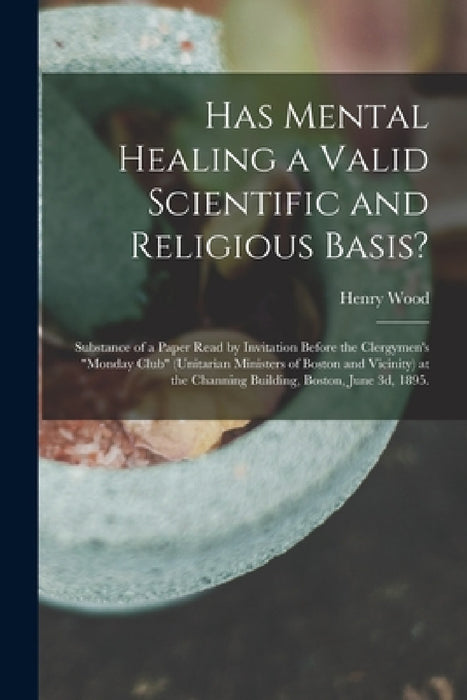 Has Mental Healing a Valid Scientific and Religious Basis?: Substance of a Paper Read by Invitation Before the Clergymen's "Monday Club" (Unitarian Mi by Henry 1834-1909 Wood