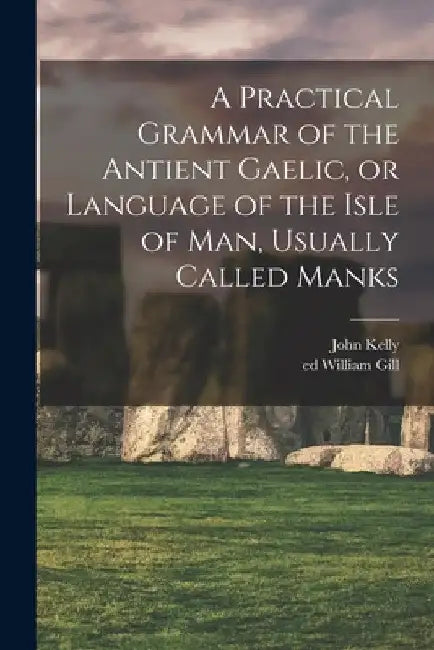 A Practical Grammar of the Antient Gaelic, or Language of the Isle of Man, Usually Called Manks by John Kelly