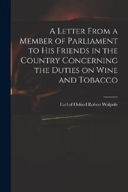 A Letter From a Member of Parliament to His Friends in the Country Concerning the Duties on Wine and Tobacco by Robert Earl of Orford Walpole