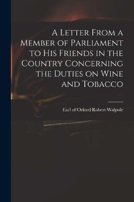 A Letter From a Member of Parliament to His Friends in the Country Concerning the Duties on Wine and Tobacco by Robert Earl of Orford Walpole