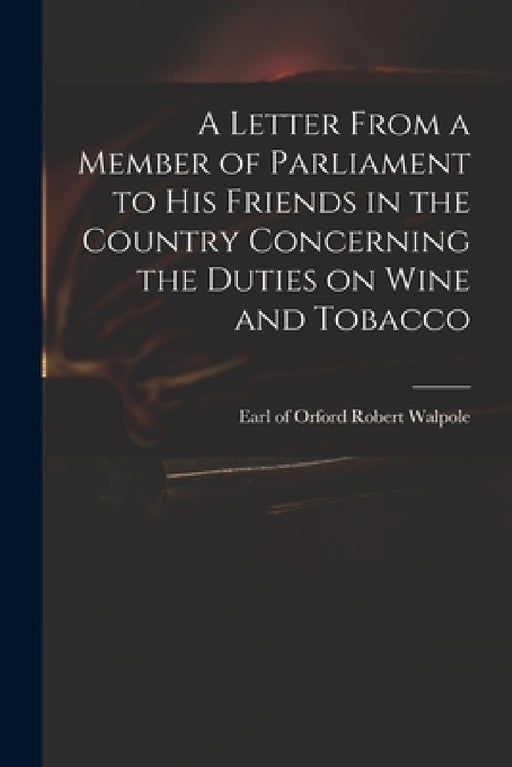 A Letter From a Member of Parliament to His Friends in the Country Concerning the Duties on Wine and Tobacco by Robert Earl of Orford Walpole