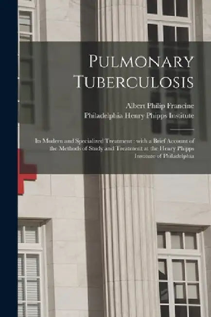 Pulmonary Tuberculosis; Its Modern and Specialized Treatment: With a Brief Account of the Methods of Study and Treatment at the Henry Phipps Institute by Albert Philip 1873-1924 Francine
