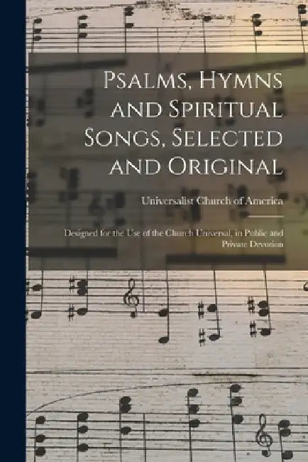 Psalms, Hymns and Spiritual Songs, Selected and Original: Designed for the Use of the Church Universal, in Public and Private Devotion by Universalist Church of America