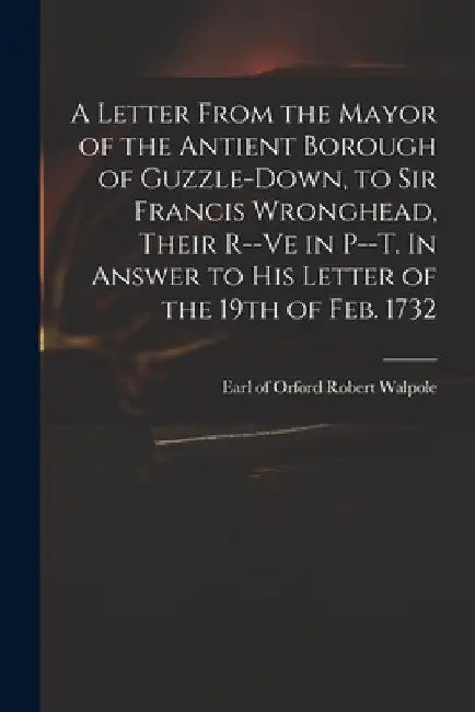 A Letter From the Mayor of the Antient Borough of Guzzle-Down, to Sir Francis Wronghead, Their R--ve in P--t. In Answer to His Letter of the 19th of F by Robert Earl of Orford Walpole