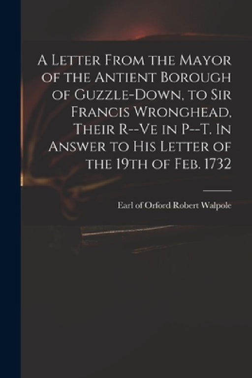 A Letter From the Mayor of the Antient Borough of Guzzle-Down, to Sir Francis Wronghead, Their R--ve in P--t. In Answer to His Letter of the 19th of F by Robert Earl of Orford Walpole