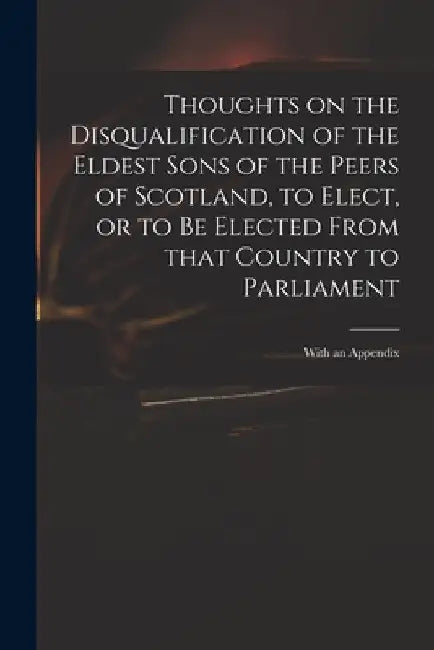 Thoughts on the Disqualification of the Eldest Sons of the Peers of Scotland, to Elect, or to Be Elected From That Country to Parliament: With an Appe by Anonymous